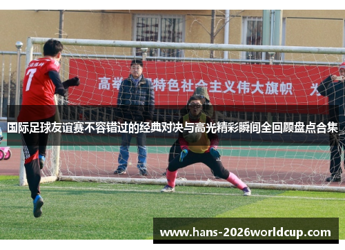国际足球友谊赛不容错过的经典对决与高光精彩瞬间全回顾盘点合集