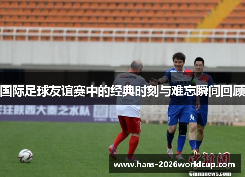 国际足球友谊赛中的经典时刻与难忘瞬间回顾